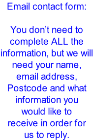 Email contact form:  You don’t need to complete ALL the information, but we will need your name, email address, Postcode and what information you would like to  receive in order for us to reply.